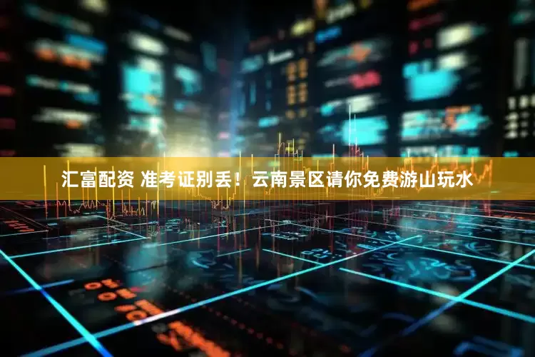 汇富配资 准考证别丢！云南景区请你免费游山玩水