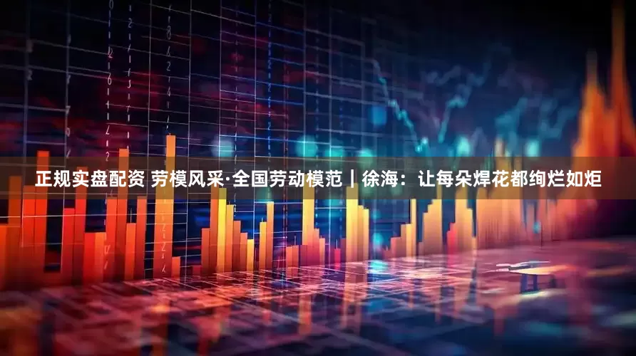 正规实盘配资 劳模风采·全国劳动模范｜徐海：让每朵焊花都绚烂如炬