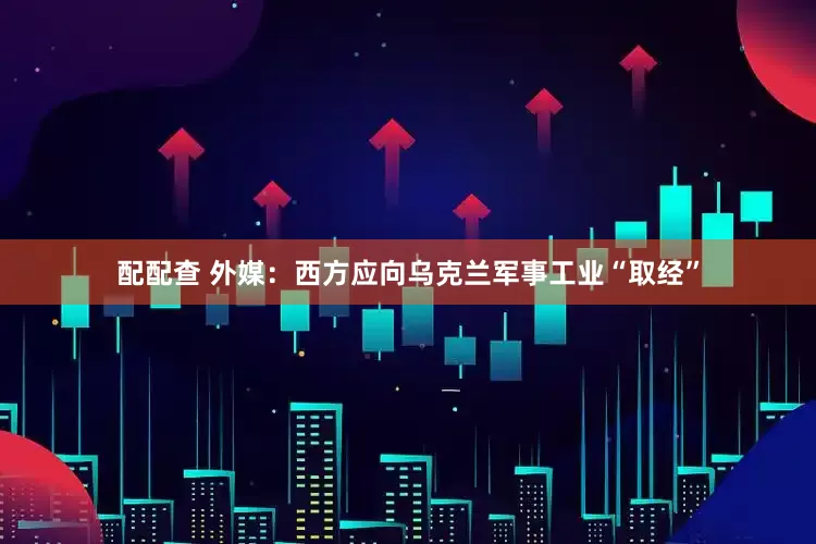 配配查 外媒：西方应向乌克兰军事工业“取经”