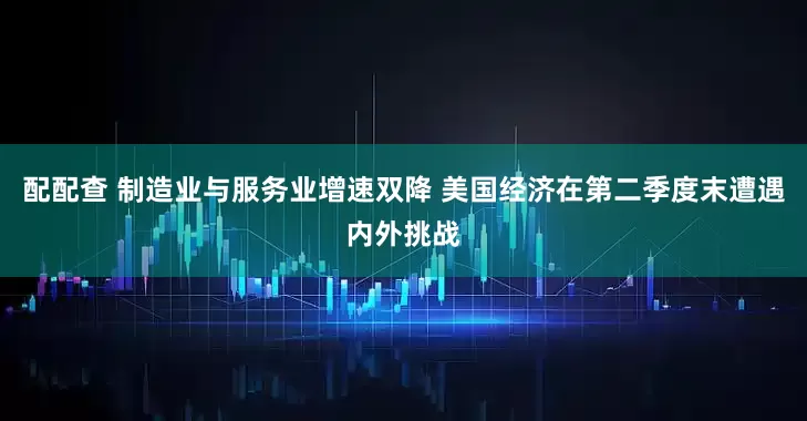 配配查 制造业与服务业增速双降 美国经济在第二季度末遭遇内外挑战