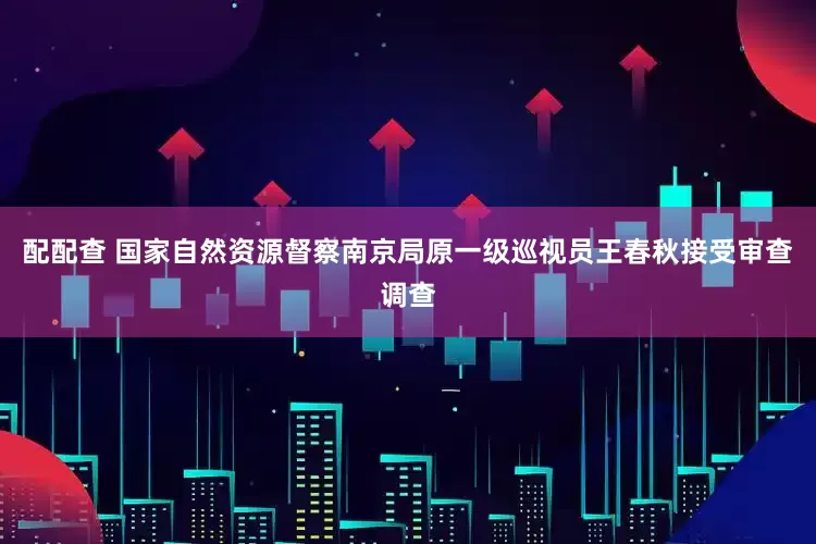 配配查 国家自然资源督察南京局原一级巡视员王春秋接受审查调查