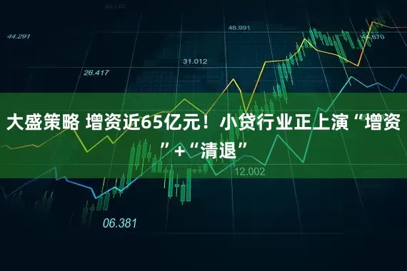 大盛策略 增资近65亿元！小贷行业正上演“增资”+“清退”