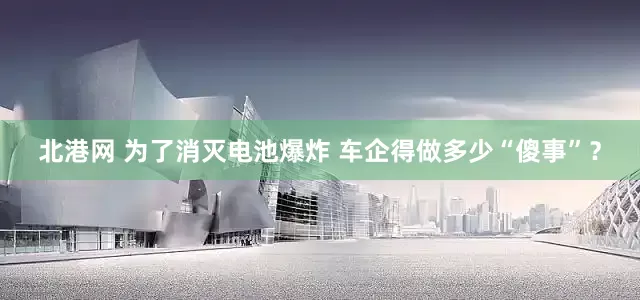 北港网 为了消灭电池爆炸 车企得做多少“傻事”？
