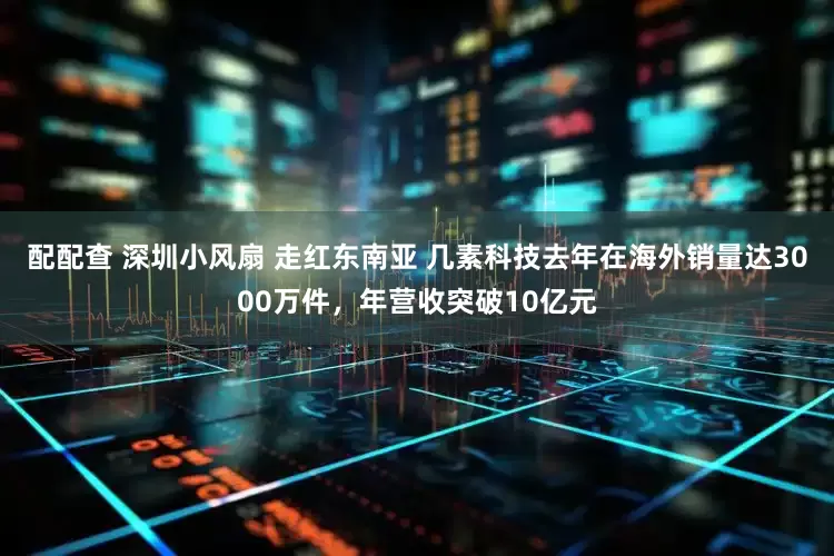 配配查 深圳小风扇 走红东南亚 几素科技去年在海外销量达3000万件，年营收突破10亿元