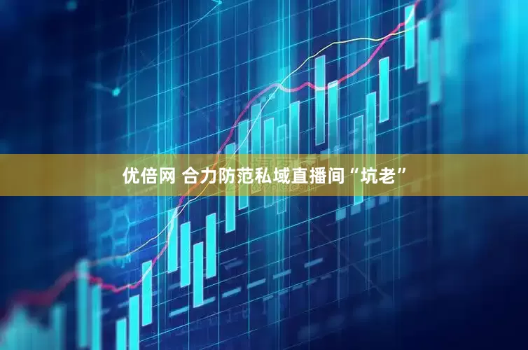 优倍网 合力防范私域直播间“坑老”