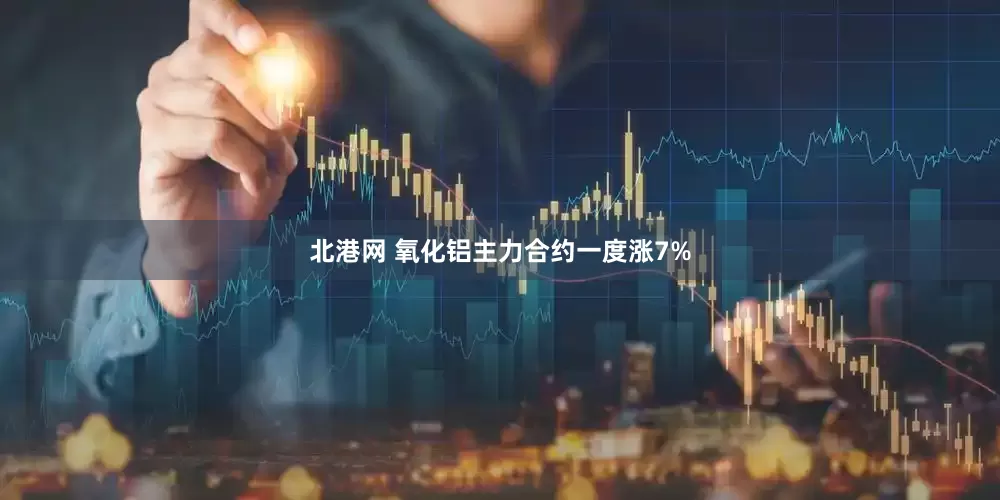 北港网 氧化铝主力合约一度涨7%