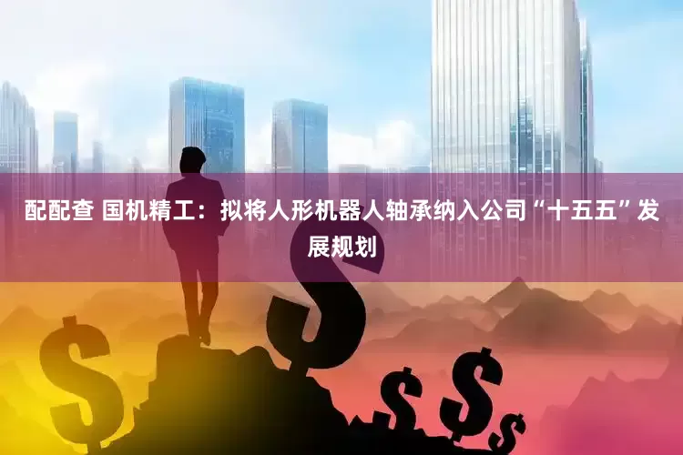 配配查 国机精工：拟将人形机器人轴承纳入公司“十五五”发展规划