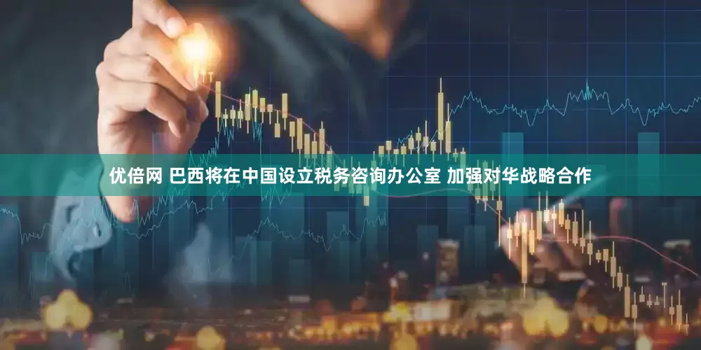 优倍网 巴西将在中国设立税务咨询办公室 加强对华战略合作