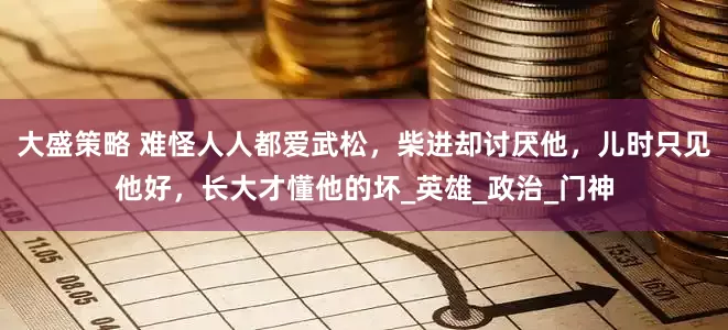大盛策略 难怪人人都爱武松，柴进却讨厌他，儿时只见他好，长大才懂他的坏_英雄_政治_门神