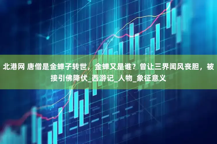 北港网 唐僧是金蝉子转世，金蝉又是谁？曾让三界闻风丧胆，被接引佛降伏_西游记_人物_象征意义