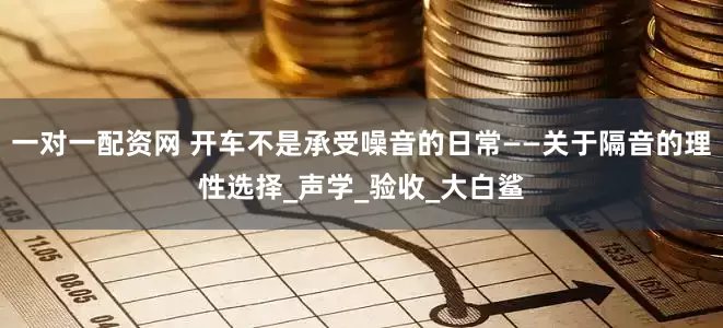 一对一配资网 开车不是承受噪音的日常——关于隔音的理性选择_声学_验收_大白鲨