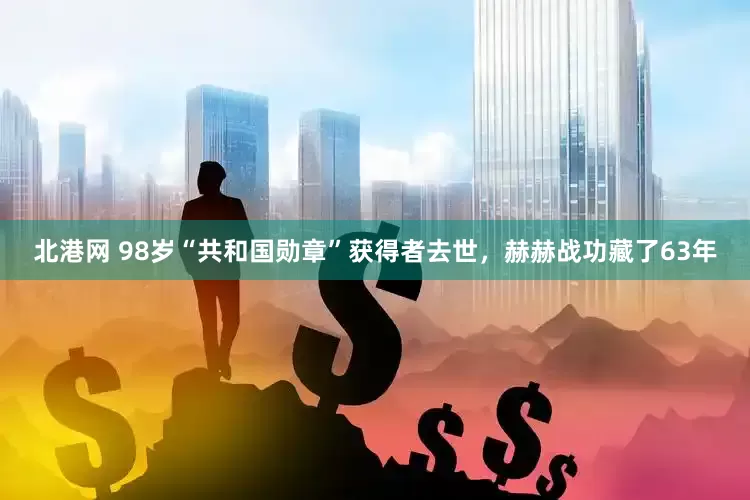 北港网 98岁“共和国勋章”获得者去世，赫赫战功藏了63年