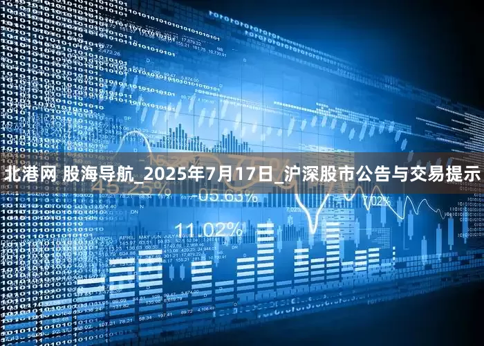 北港网 股海导航_2025年7月17日_沪深股市公告与交易提示