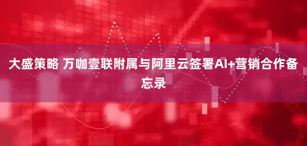 大盛策略 万咖壹联附属与阿里云签署AI+营销合作备忘录