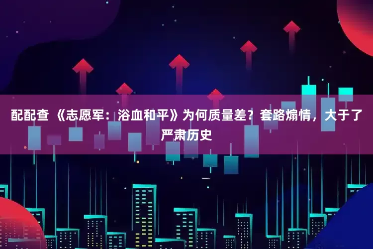 配配查 《志愿军:浴血和平》为何质量差?套路煽情,大于了严肃历史